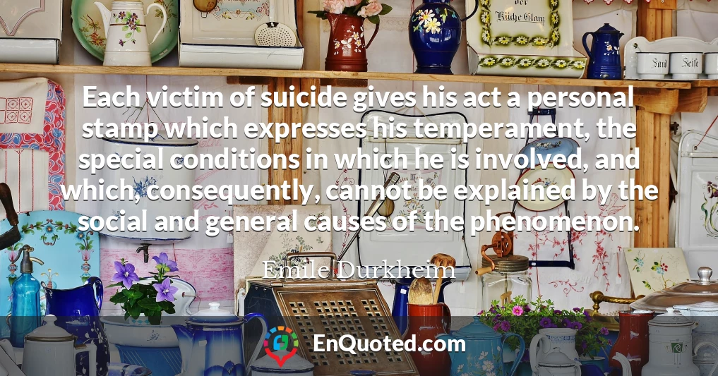 Each victim of suicide gives his act a personal stamp which expresses his temperament, the special conditions in which he is involved, and which, consequently, cannot be explained by the social and general causes of the phenomenon.