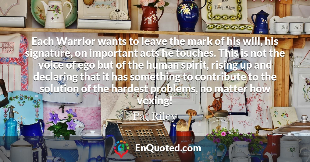 Each Warrior wants to leave the mark of his will, his signature, on important acts he touches. This is not the voice of ego but of the human spirit, rising up and declaring that it has something to contribute to the solution of the hardest problems, no matter how vexing!
