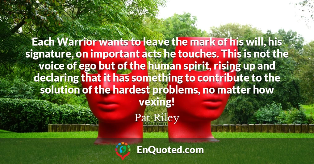 Each Warrior wants to leave the mark of his will, his signature, on important acts he touches. This is not the voice of ego but of the human spirit, rising up and declaring that it has something to contribute to the solution of the hardest problems, no matter how vexing!