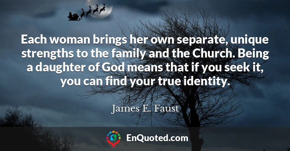 Each woman brings her own separate, unique strengths to the family and the Church. Being a daughter of God means that if you seek it, you can find your true identity.