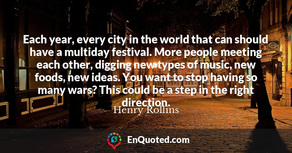 Each year, every city in the world that can should have a multiday festival. More people meeting each other, digging new types of music, new foods, new ideas. You want to stop having so many wars? This could be a step in the right direction.
