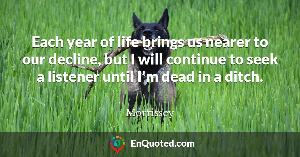 Each year of life brings us nearer to our decline, but I will continue to seek a listener until I'm dead in a ditch.