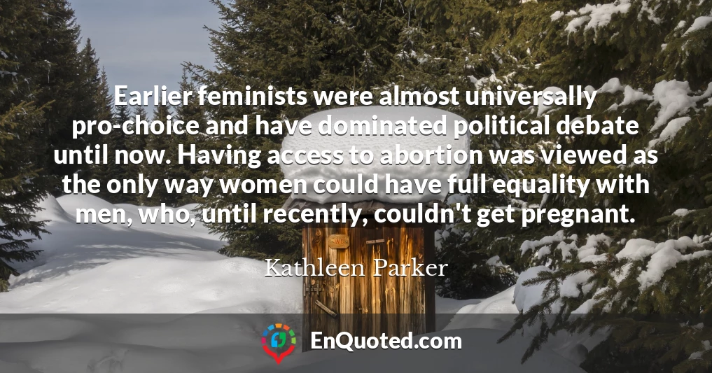 Earlier feminists were almost universally pro-choice and have dominated political debate until now. Having access to abortion was viewed as the only way women could have full equality with men, who, until recently, couldn't get pregnant.