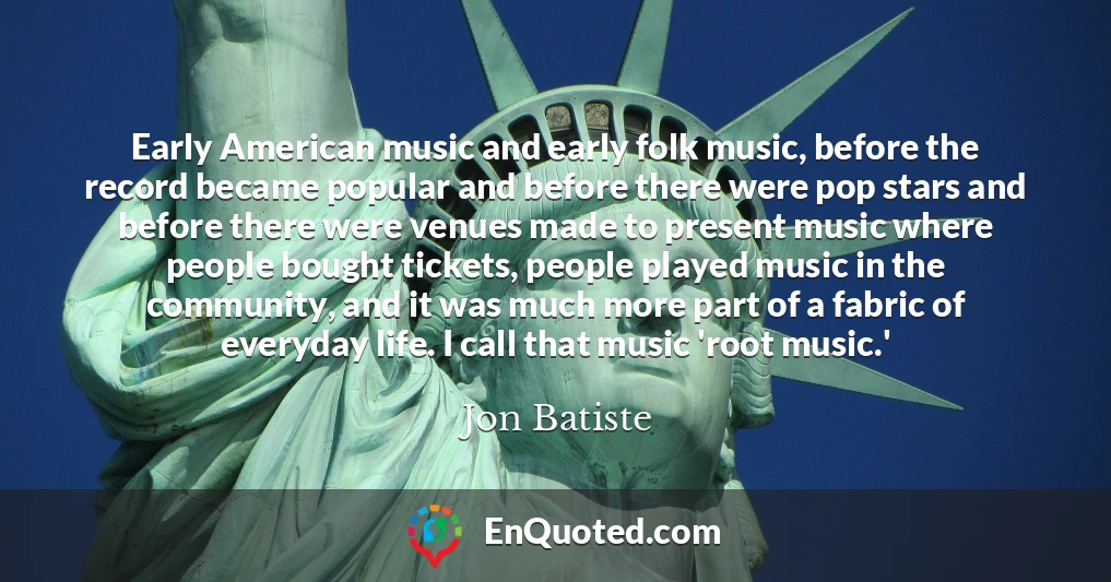 Early American music and early folk music, before the record became popular and before there were pop stars and before there were venues made to present music where people bought tickets, people played music in the community, and it was much more part of a fabric of everyday life. I call that music 'root music.'