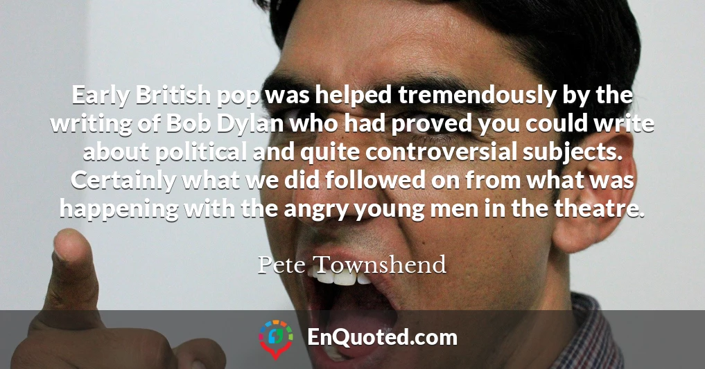 Early British pop was helped tremendously by the writing of Bob Dylan who had proved you could write about political and quite controversial subjects. Certainly what we did followed on from what was happening with the angry young men in the theatre.