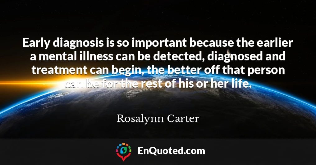 Early diagnosis is so important because the earlier a mental illness can be detected, diagnosed and treatment can begin, the better off that person can be for the rest of his or her life.