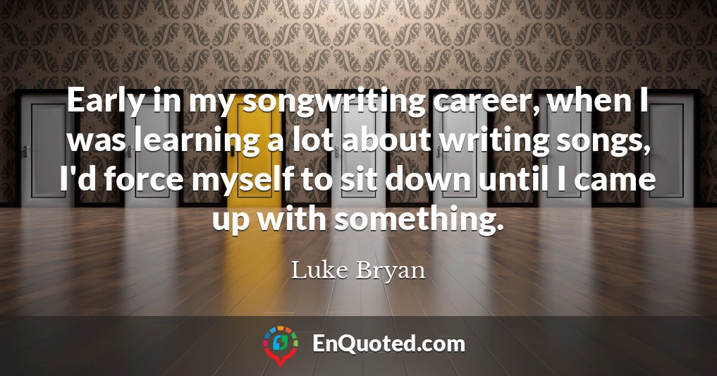 Early in my songwriting career, when I was learning a lot about writing songs, I'd force myself to sit down until I came up with something.