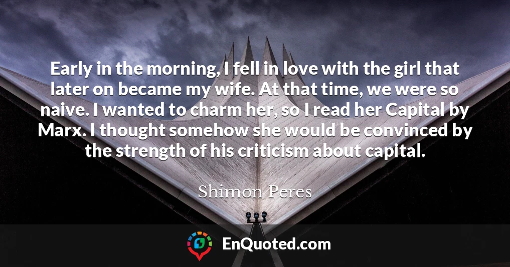 Early in the morning, I fell in love with the girl that later on became my wife. At that time, we were so naive. I wanted to charm her, so I read her Capital by Marx. I thought somehow she would be convinced by the strength of his criticism about capital.