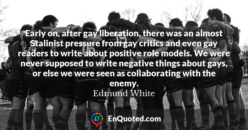 Early on, after gay liberation, there was an almost Stalinist pressure from gay critics and even gay readers to write about positive role models. We were never supposed to write negative things about gays, or else we were seen as collaborating with the enemy.