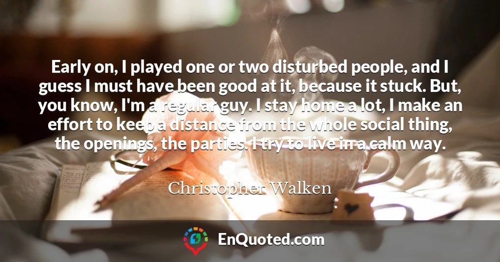 Early on, I played one or two disturbed people, and I guess I must have been good at it, because it stuck. But, you know, I'm a regular guy. I stay home a lot, I make an effort to keep a distance from the whole social thing, the openings, the parties. I try to live in a calm way.