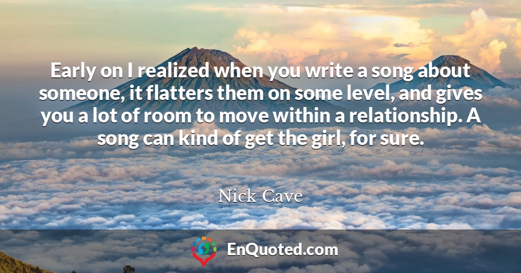 Early on I realized when you write a song about someone, it flatters them on some level, and gives you a lot of room to move within a relationship. A song can kind of get the girl, for sure.