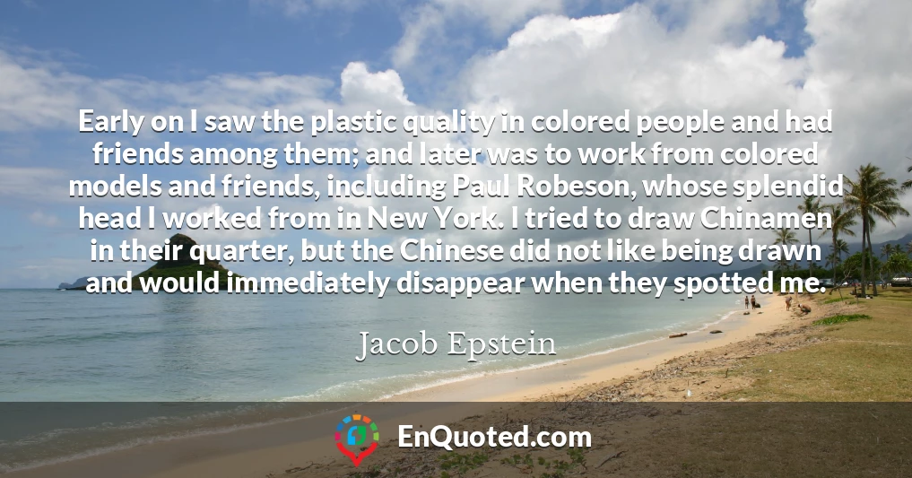 Early on I saw the plastic quality in colored people and had friends among them; and later was to work from colored models and friends, including Paul Robeson, whose splendid head I worked from in New York. I tried to draw Chinamen in their quarter, but the Chinese did not like being drawn and would immediately disappear when they spotted me.