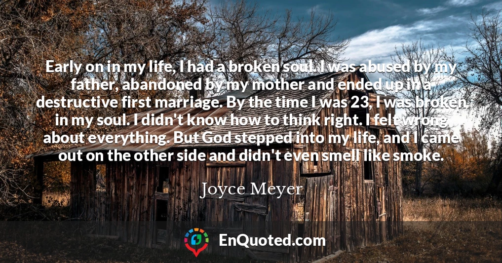 Early on in my life, I had a broken soul. I was abused by my father, abandoned by my mother and ended up in a destructive first marriage. By the time I was 23, I was broken in my soul. I didn't know how to think right. I felt wrong about everything. But God stepped into my life, and I came out on the other side and didn't even smell like smoke.