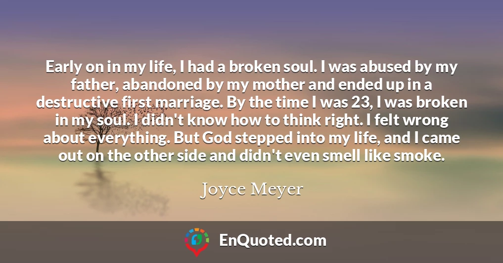 Early on in my life, I had a broken soul. I was abused by my father, abandoned by my mother and ended up in a destructive first marriage. By the time I was 23, I was broken in my soul. I didn't know how to think right. I felt wrong about everything. But God stepped into my life, and I came out on the other side and didn't even smell like smoke.