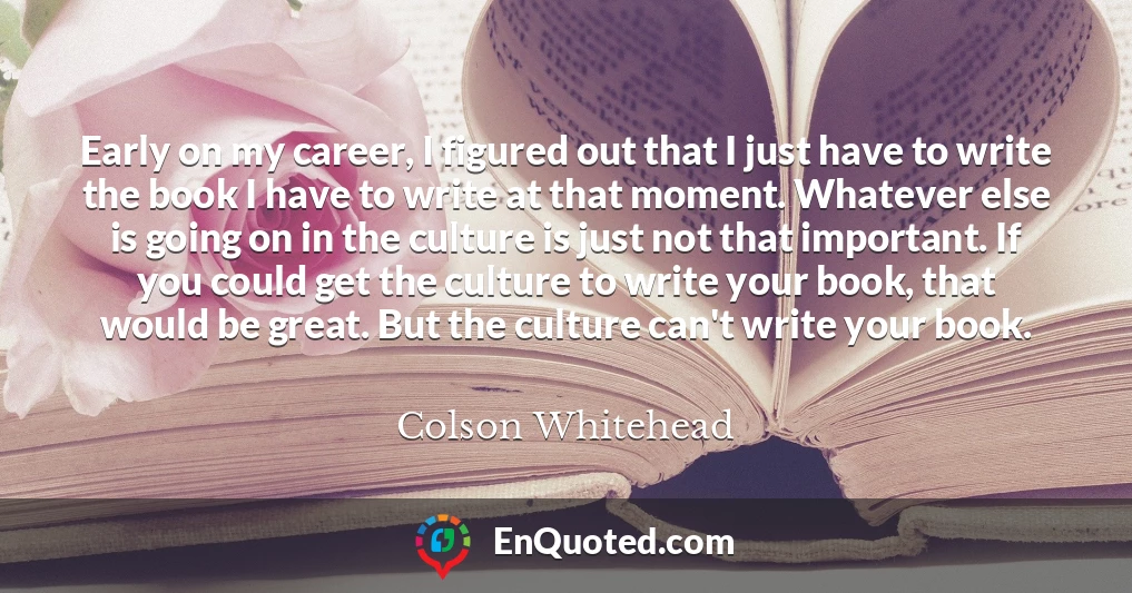Early on my career, I figured out that I just have to write the book I have to write at that moment. Whatever else is going on in the culture is just not that important. If you could get the culture to write your book, that would be great. But the culture can't write your book.