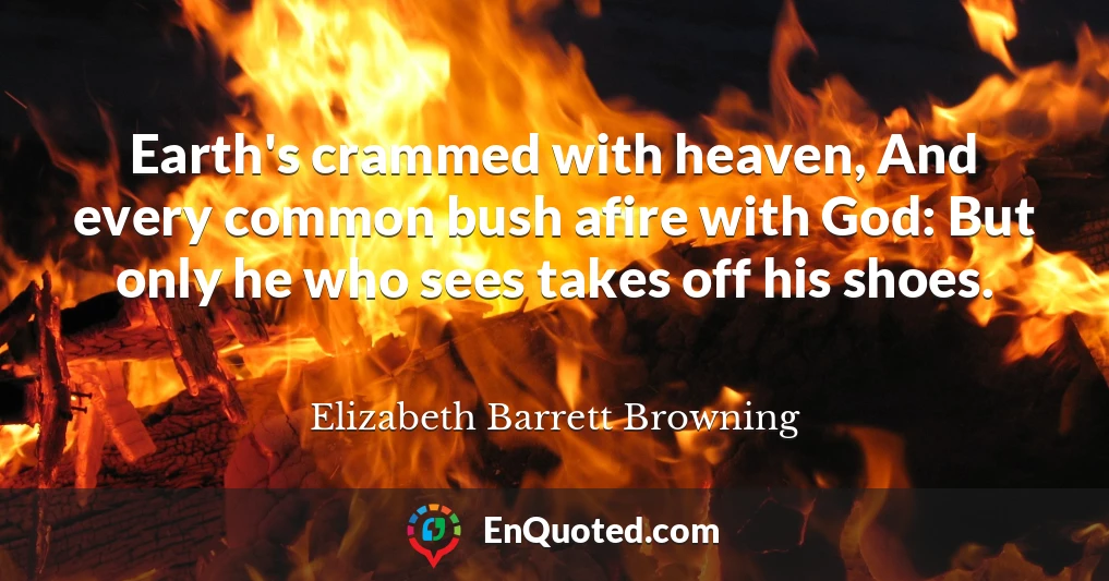Earth's crammed with heaven, And every common bush afire with God: But only he who sees takes off his shoes.