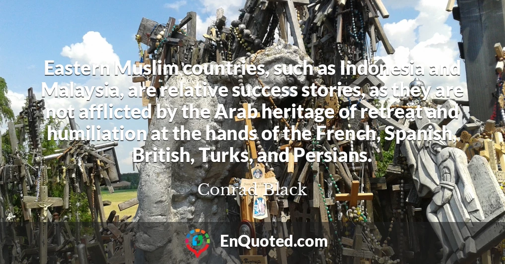 Eastern Muslim countries, such as Indonesia and Malaysia, are relative success stories, as they are not afflicted by the Arab heritage of retreat and humiliation at the hands of the French, Spanish, British, Turks, and Persians.