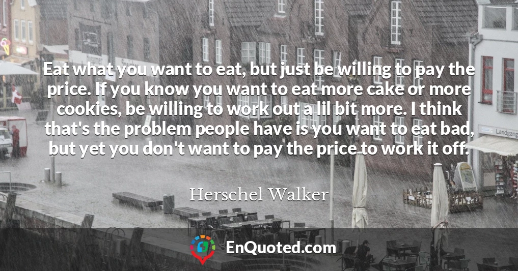 Eat what you want to eat, but just be willing to pay the price. If you know you want to eat more cake or more cookies, be willing to work out a lil bit more. I think that's the problem people have is you want to eat bad, but yet you don't want to pay the price to work it off.
