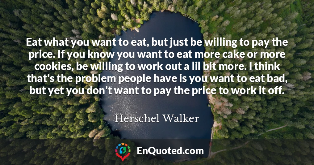 Eat what you want to eat, but just be willing to pay the price. If you know you want to eat more cake or more cookies, be willing to work out a lil bit more. I think that's the problem people have is you want to eat bad, but yet you don't want to pay the price to work it off.