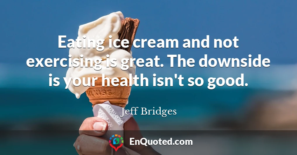 Eating ice cream and not exercising is great. The downside is your health isn't so good.