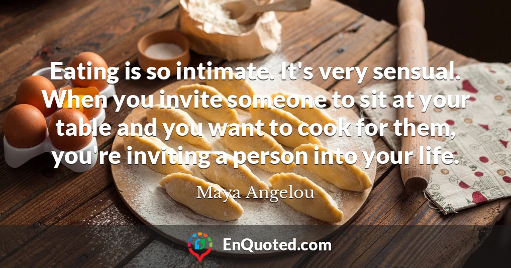 Eating is so intimate. It's very sensual. When you invite someone to sit at your table and you want to cook for them, you're inviting a person into your life.