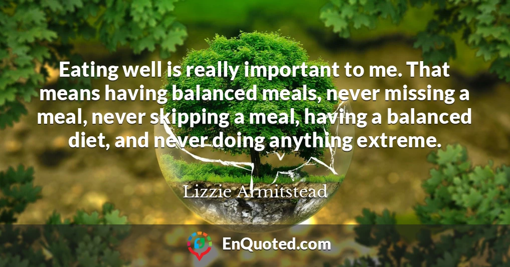 Eating well is really important to me. That means having balanced meals, never missing a meal, never skipping a meal, having a balanced diet, and never doing anything extreme.