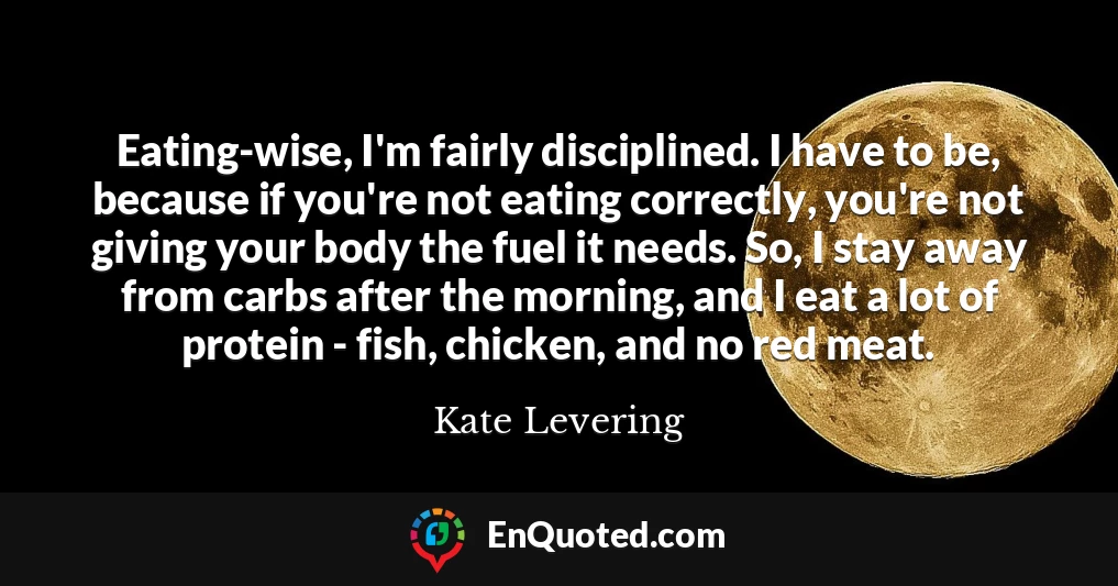Eating-wise, I'm fairly disciplined. I have to be, because if you're not eating correctly, you're not giving your body the fuel it needs. So, I stay away from carbs after the morning, and I eat a lot of protein - fish, chicken, and no red meat.