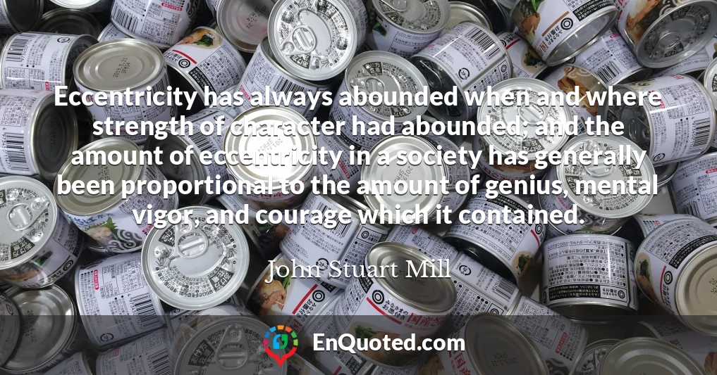 Eccentricity has always abounded when and where strength of character had abounded; and the amount of eccentricity in a society has generally been proportional to the amount of genius, mental vigor, and courage which it contained.