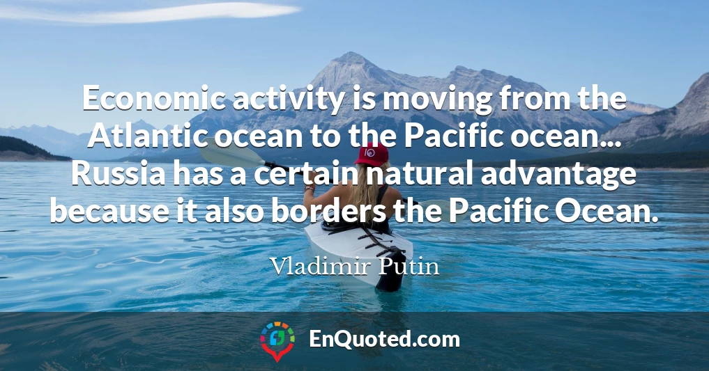 Economic activity is moving from the Atlantic ocean to the Pacific ocean... Russia has a certain natural advantage because it also borders the Pacific Ocean.