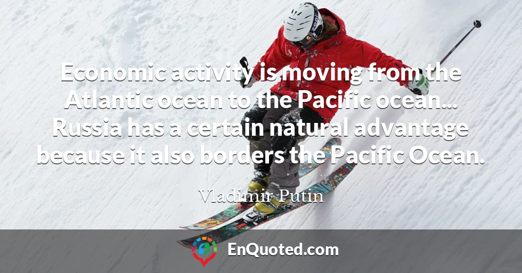 Economic activity is moving from the Atlantic ocean to the Pacific ocean... Russia has a certain natural advantage because it also borders the Pacific Ocean.