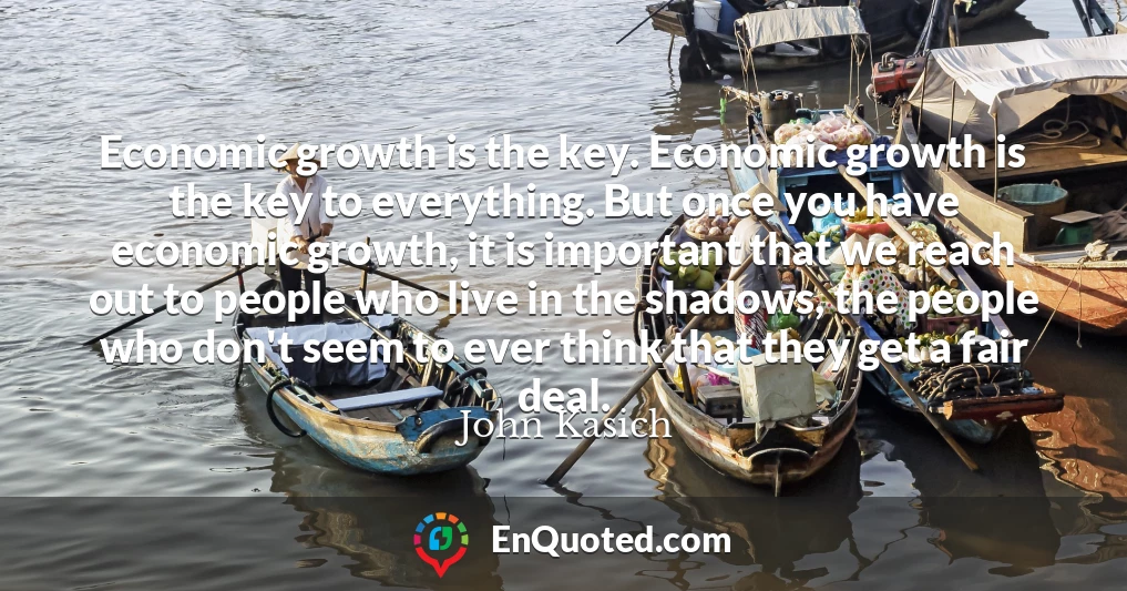Economic growth is the key. Economic growth is the key to everything. But once you have economic growth, it is important that we reach out to people who live in the shadows, the people who don't seem to ever think that they get a fair deal.