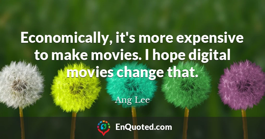 Economically, it's more expensive to make movies. I hope digital movies change that.