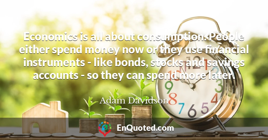 Economics is all about consumption. People either spend money now or they use financial instruments - like bonds, stocks and savings accounts - so they can spend more later.