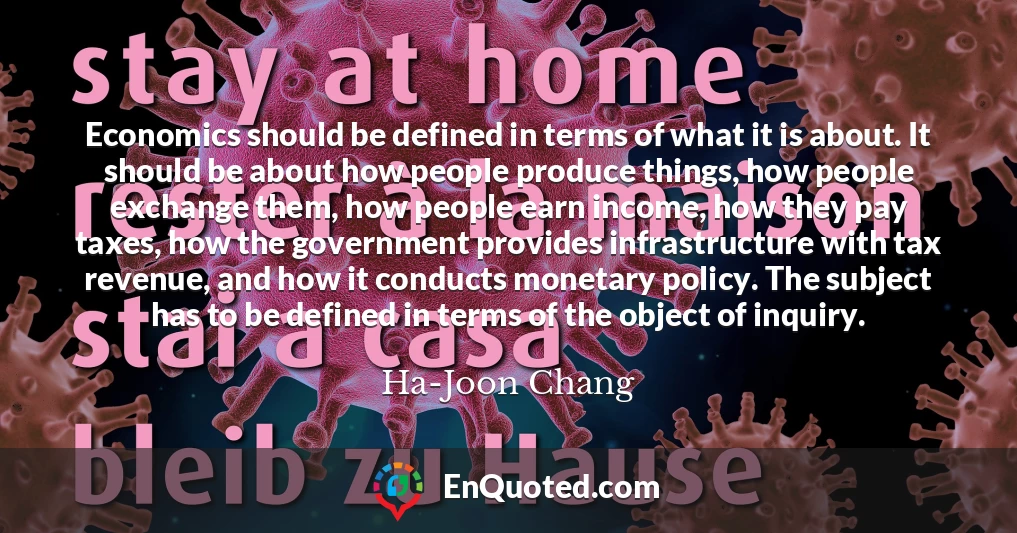 Economics should be defined in terms of what it is about. It should be about how people produce things, how people exchange them, how people earn income, how they pay taxes, how the government provides infrastructure with tax revenue, and how it conducts monetary policy. The subject has to be defined in terms of the object of inquiry.