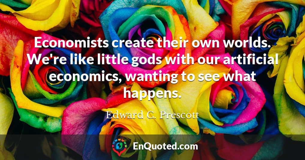 Economists create their own worlds. We're like little gods with our artificial economics, wanting to see what happens.
