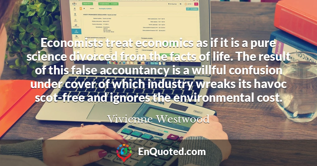 Economists treat economics as if it is a pure science divorced from the facts of life. The result of this false accountancy is a willful confusion under cover of which industry wreaks its havoc scot-free and ignores the environmental cost.