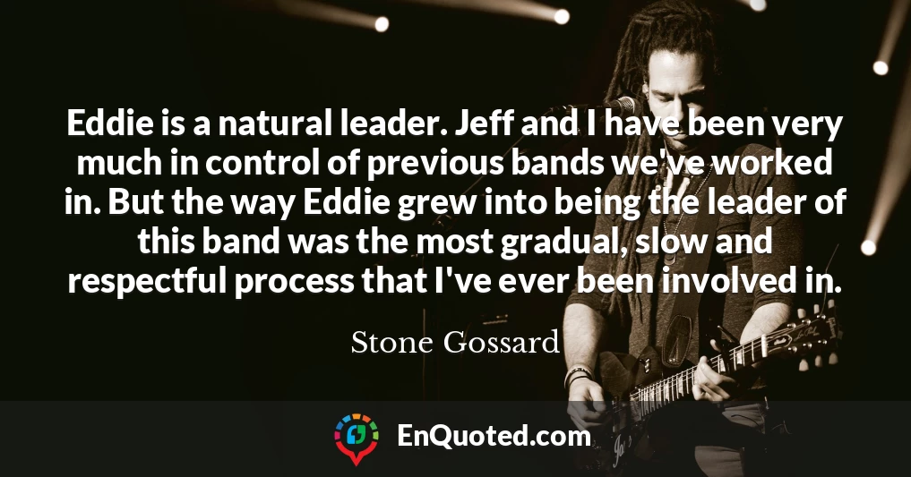 Eddie is a natural leader. Jeff and I have been very much in control of previous bands we've worked in. But the way Eddie grew into being the leader of this band was the most gradual, slow and respectful process that I've ever been involved in.
