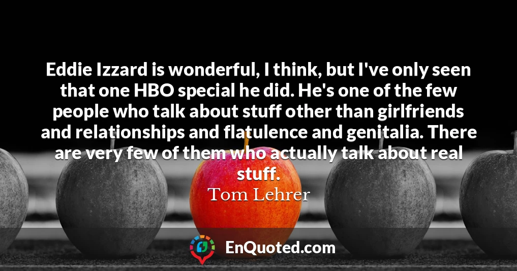 Eddie Izzard is wonderful, I think, but I've only seen that one HBO special he did. He's one of the few people who talk about stuff other than girlfriends and relationships and flatulence and genitalia. There are very few of them who actually talk about real stuff.