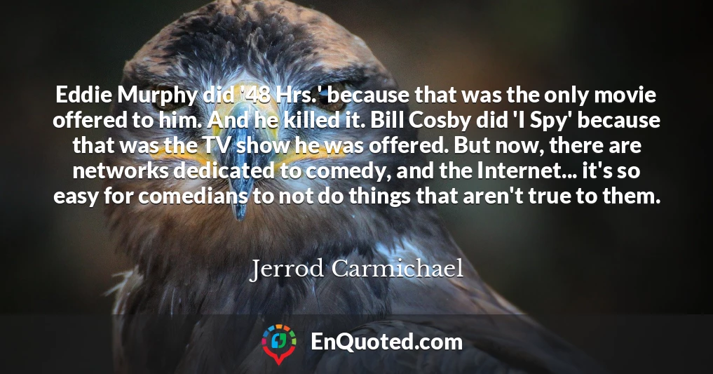 Eddie Murphy did '48 Hrs.' because that was the only movie offered to him. And he killed it. Bill Cosby did 'I Spy' because that was the TV show he was offered. But now, there are networks dedicated to comedy, and the Internet... it's so easy for comedians to not do things that aren't true to them.