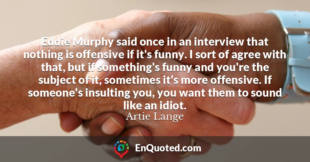 Eddie Murphy said once in an interview that nothing is offensive if it's funny. I sort of agree with that, but if something's funny and you're the subject of it, sometimes it's more offensive. If someone's insulting you, you want them to sound like an idiot.