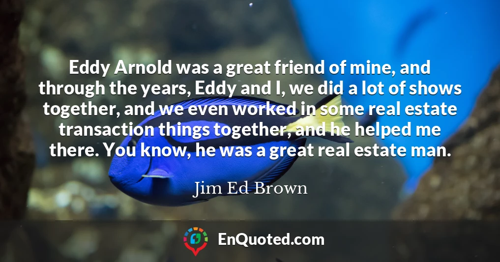 Eddy Arnold was a great friend of mine, and through the years, Eddy and I, we did a lot of shows together, and we even worked in some real estate transaction things together, and he helped me there. You know, he was a great real estate man.