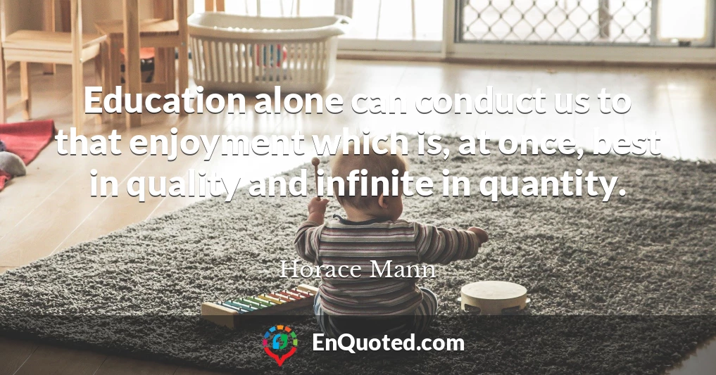 Education alone can conduct us to that enjoyment which is, at once, best in quality and infinite in quantity.