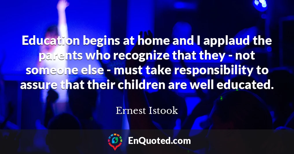 Education begins at home and I applaud the parents who recognize that they - not someone else - must take responsibility to assure that their children are well educated.