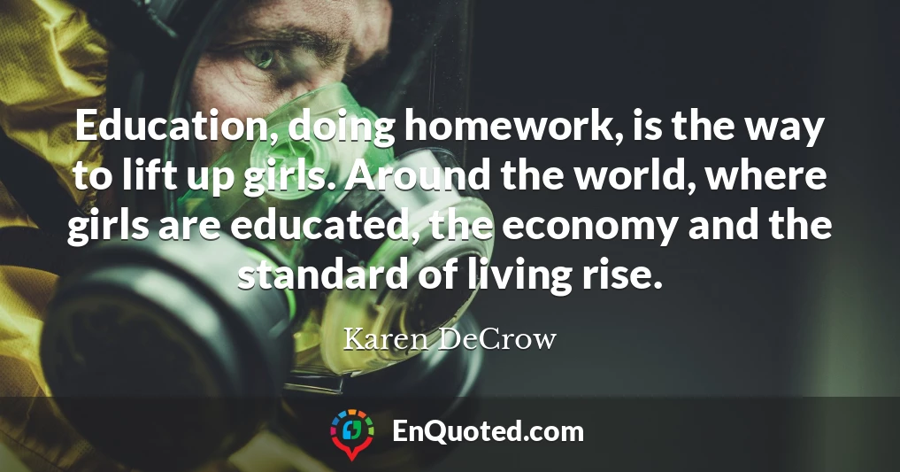 Education, doing homework, is the way to lift up girls. Around the world, where girls are educated, the economy and the standard of living rise.