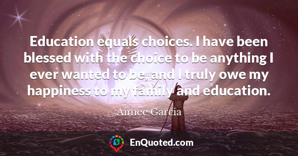 Education equals choices. I have been blessed with the choice to be anything I ever wanted to be, and I truly owe my happiness to my family and education.