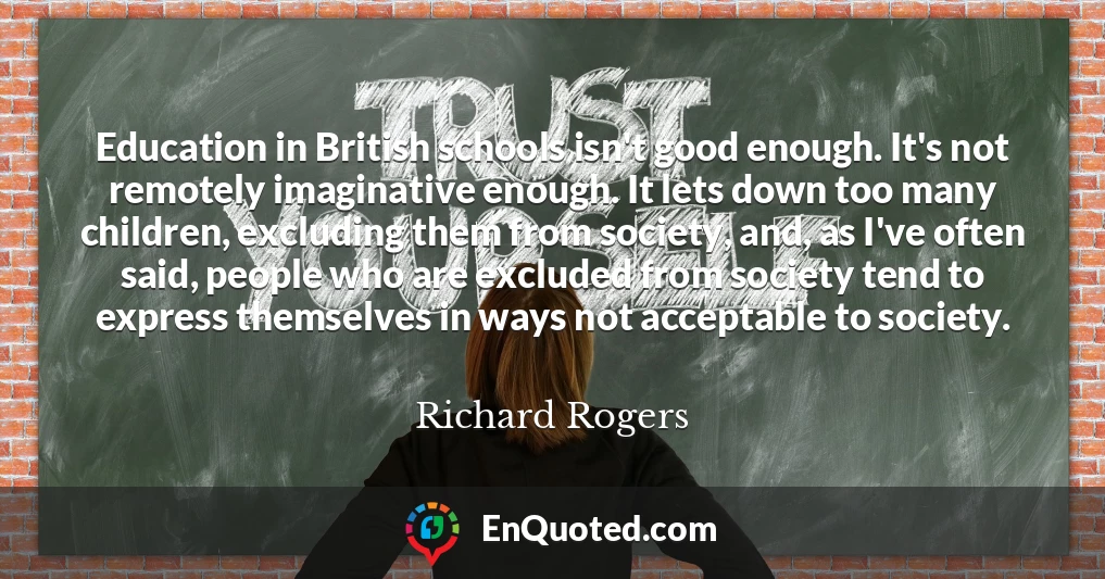 Education in British schools isn't good enough. It's not remotely imaginative enough. It lets down too many children, excluding them from society, and, as I've often said, people who are excluded from society tend to express themselves in ways not acceptable to society.