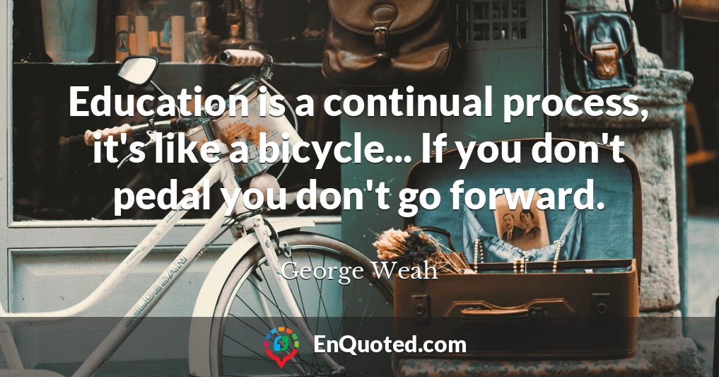 Education is a continual process, it's like a bicycle... If you don't pedal you don't go forward.