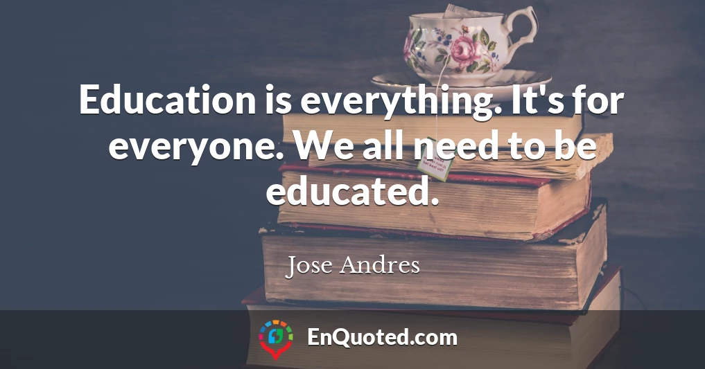 Education is everything. It's for everyone. We all need to be educated.