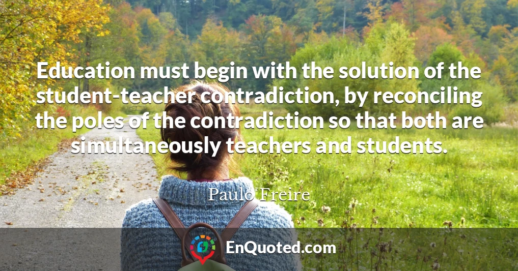 Education must begin with the solution of the student-teacher contradiction, by reconciling the poles of the contradiction so that both are simultaneously teachers and students.