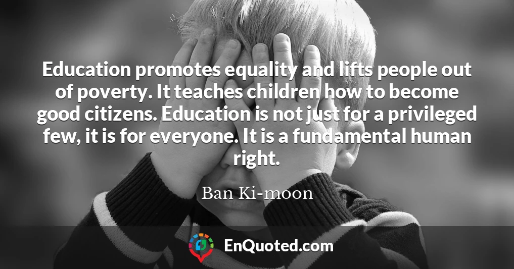 Education promotes equality and lifts people out of poverty. It teaches children how to become good citizens. Education is not just for a privileged few, it is for everyone. It is a fundamental human right.
